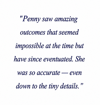 "Penny saw amazing outcomes that seemed impossible at the time but have since eventuated. She was so accurate - even down to the tiny details."